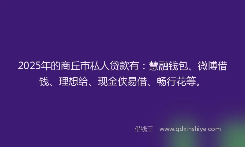 2025年的商丘市私人贷款有：慧融钱包、微博借钱、理想给、现金侠易借、畅行花等。