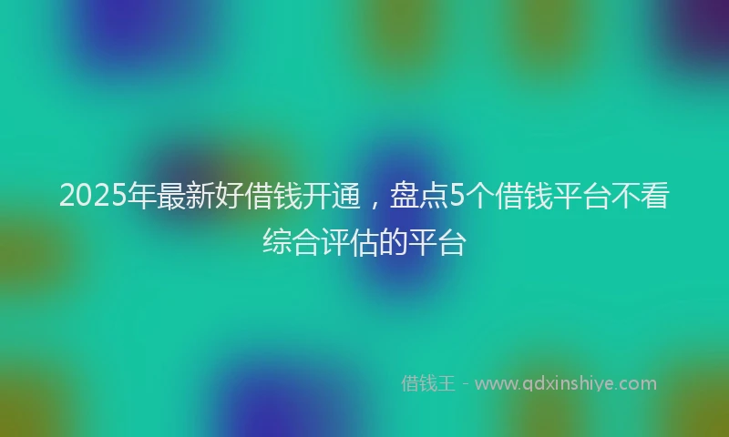 2025年最新好借钱开通，盘点5个借钱平台不看综合评估的平台