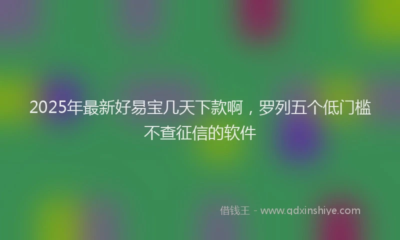 2025年最新好易宝几天下款啊，罗列五个低门槛不查征信的软件