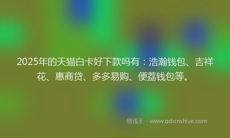 2025年的天猫白卡好下款吗有：浩瀚钱包、吉祥花、惠商贷、多多易购、便荔钱包等。