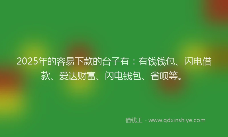 2025年的容易下款的台子有：有钱钱包、闪电借款、爱达财富、闪电钱包、省呗等。