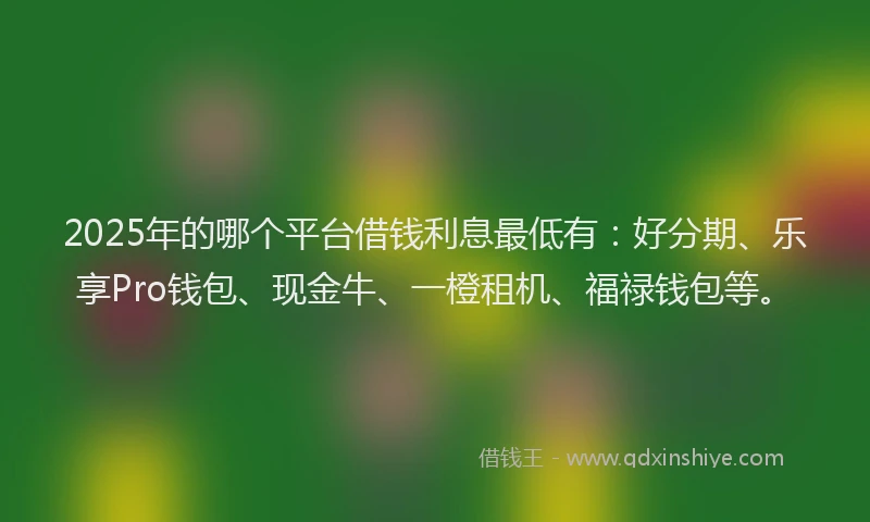 2025年的哪个平台借钱利息最低有：好分期、乐享Pro钱包、现金牛、一橙租机、福禄钱包等。