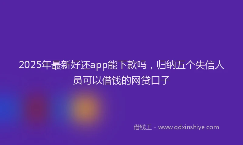 2025年最新好还app能下款吗，归纳五个失信人员可以借钱的网贷口子