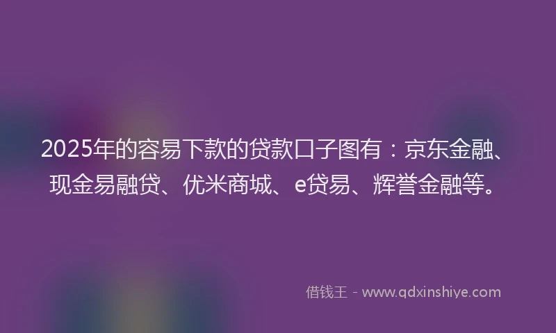2025年的容易下款的贷款口子图有：京东金融、现金易融贷、优米商城、e贷易、辉誉金融等。