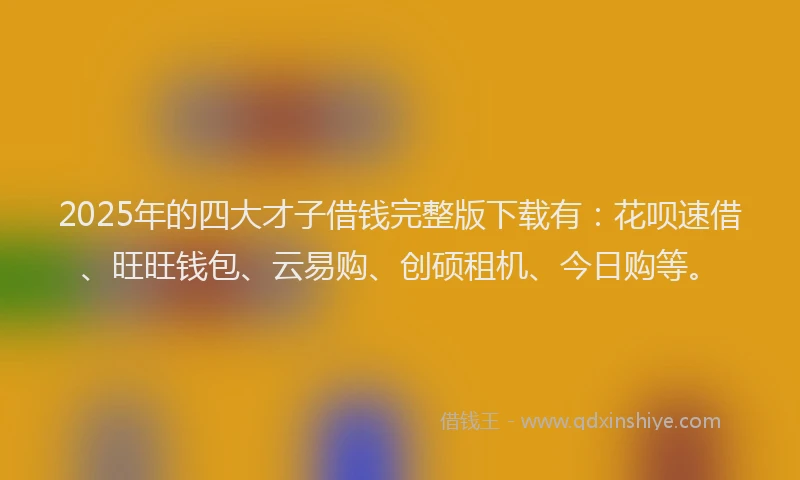 2025年的四大才子借钱完整版下载有：花呗速借、旺旺钱包、云易购、创硕租机、今日购等。