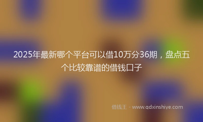 2025年最新哪个平台可以借10万分36期，盘点五个比较靠谱的借钱口子