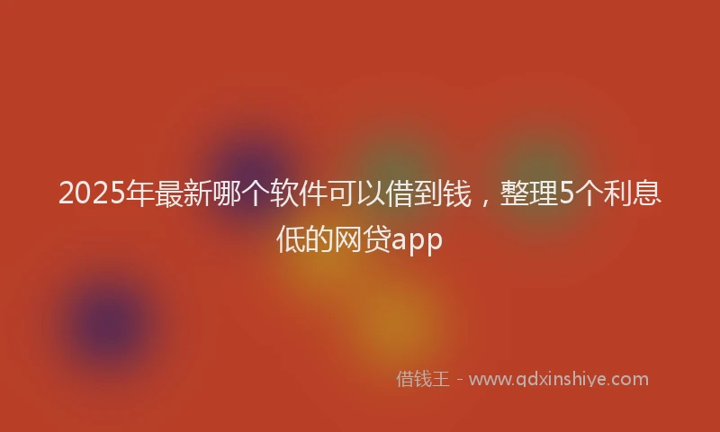 2025年最新哪个软件可以借到钱，整理5个利息低的网贷app