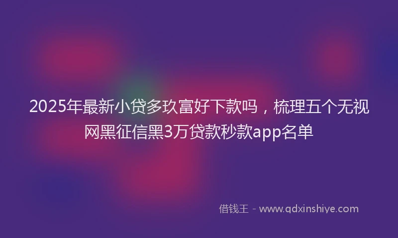 2025年最新小贷多玖富好下款吗，梳理五个无视网黑征信黑3万贷款秒款app名单