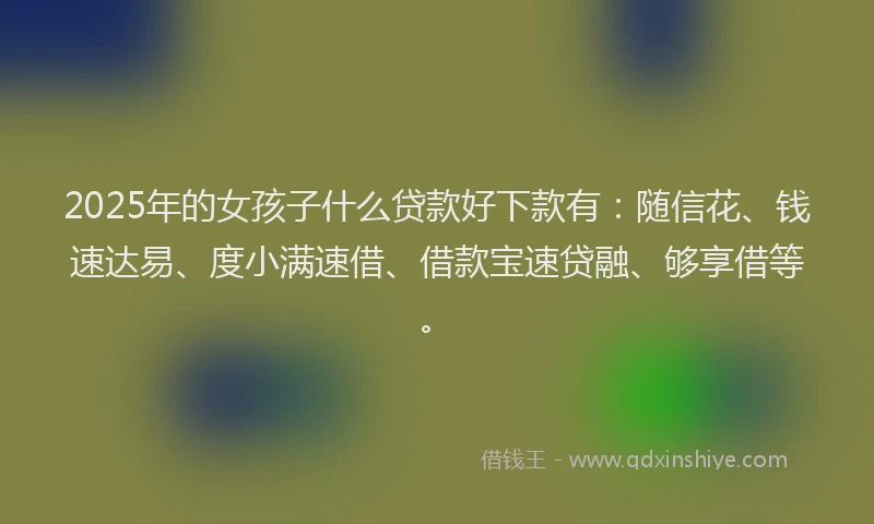 2025年的女孩子什么贷款好下款有：随信花、钱速达易、度小满速借、借款宝速贷融、够享借等。