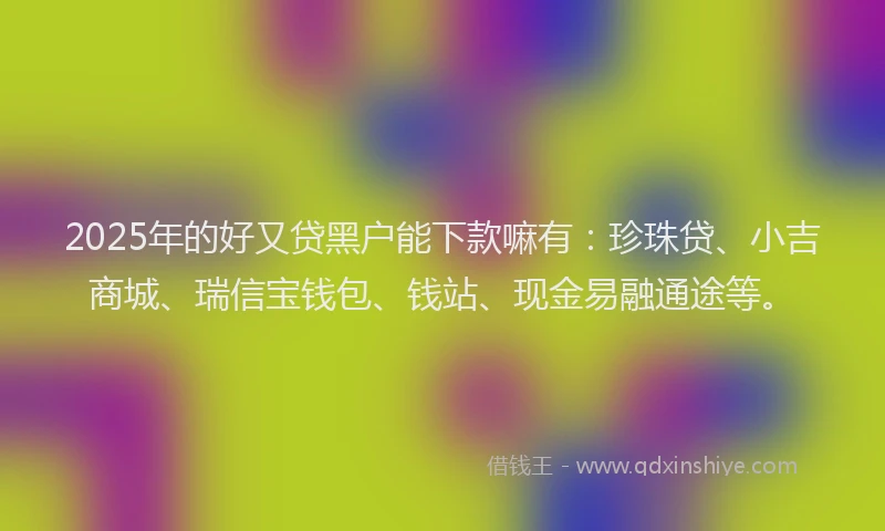 2025年的好又贷黑户能下款嘛有：珍珠贷、小吉商城、瑞信宝钱包、钱站、现金易融通途等。