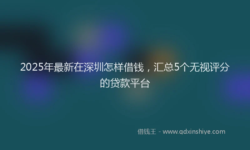 2025年最新在深圳怎样借钱，汇总5个无视评分的贷款平台