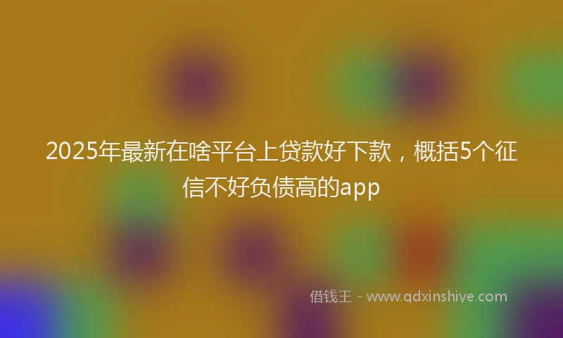 2025年最新在啥平台上贷款好下款，概括5个征信不好负债高的app