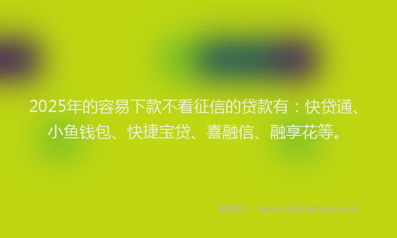 2025年的容易下款不看征信的贷款有：快贷通、小鱼钱包、快捷宝贷、喜融信、融享花等。