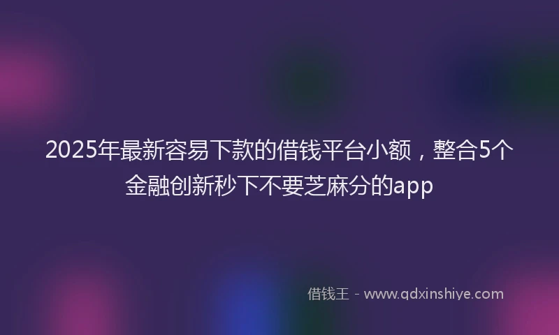 2025年最新容易下款的借钱平台小额，整合5个金融创新秒下不要芝麻分的app