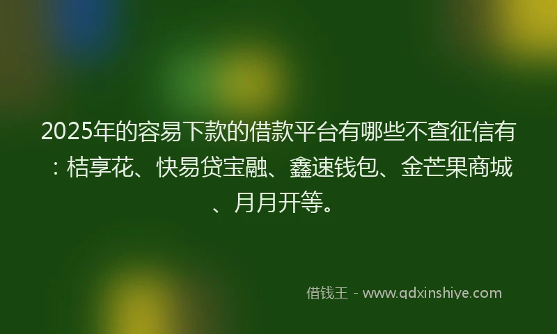 2025年的容易下款的借款平台有哪些不查征信有：桔享花、快易贷宝融、鑫速钱包、金芒果商城、月月开等。
