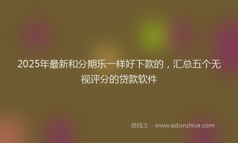 2025年最新和分期乐一样好下款的，汇总五个无视评分的贷款软件