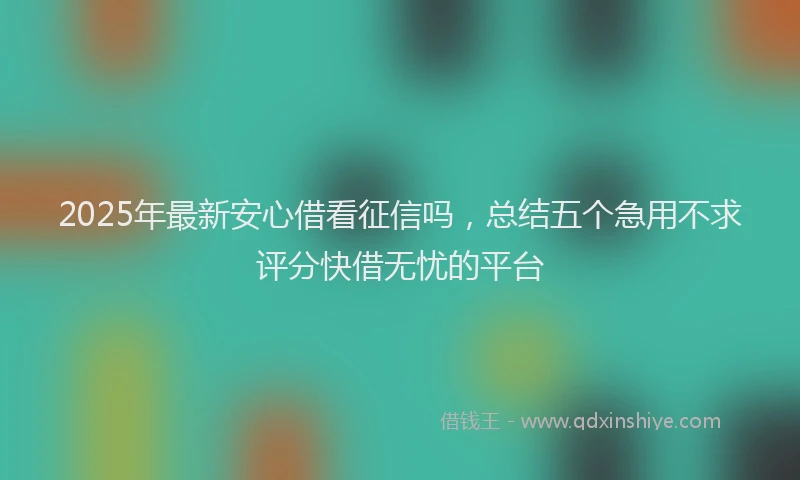 2025年最新安心借看征信吗，总结五个急用不求评分快借无忧的平台