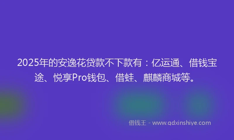 2025年的安逸花贷款不下款有：亿运通、借钱宝途、悦享Pro钱包、借蛙、麒麟商城等。