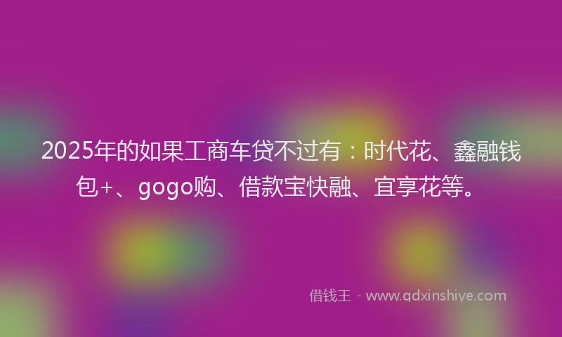 2025年的如果工商车贷不过有：时代花、鑫融钱包+、gogo购、借款宝快融、宜享花等。