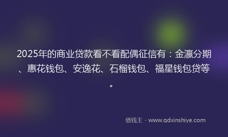 2025年的商业贷款看不看配偶征信有：金瀛分期、惠花钱包、安逸花、石榴钱包、福星钱包贷等。