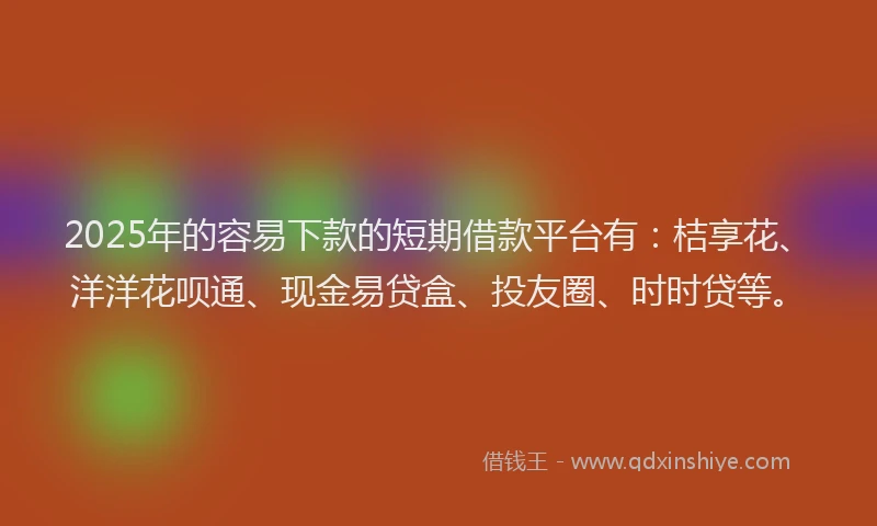 2025年的容易下款的短期借款平台有：桔享花、洋洋花呗通、现金易贷盒、投友圈、时时贷等。