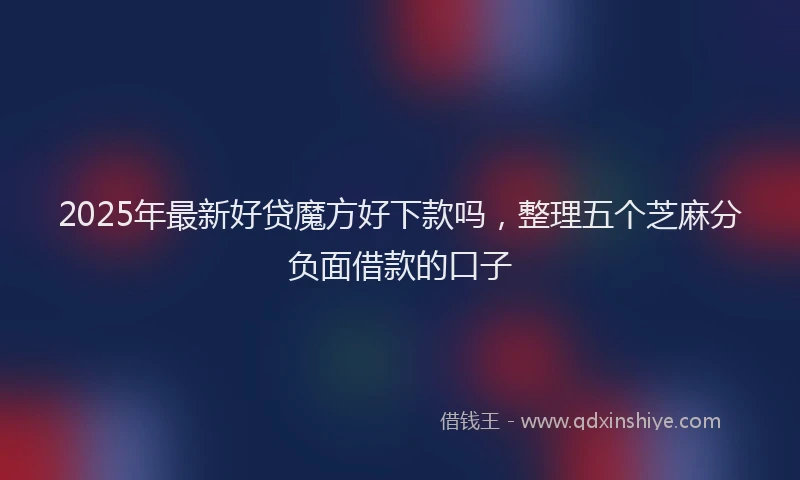 2025年最新好贷魔方好下款吗，整理五个芝麻分负面借款的口子