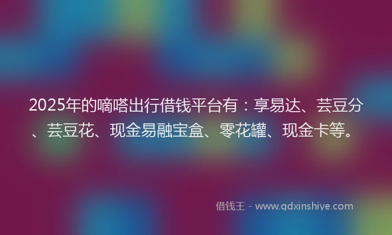 2025年的嘀嗒出行借钱平台有：享易达、芸豆分、芸豆花、现金易融宝盒、零花罐、现金卡等。