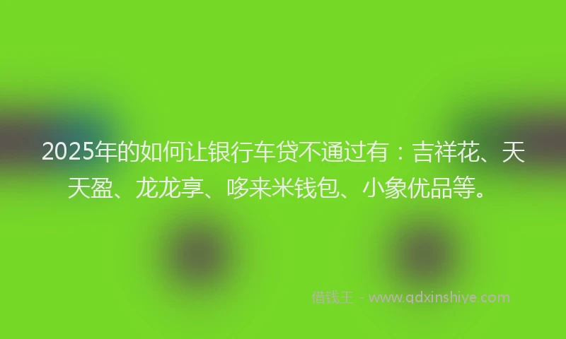 2025年的如何让银行车贷不通过有：吉祥花、天天盈、龙龙享、哆来米钱包、小象优品等。