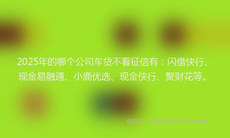 2025年的哪个公司车贷不看征信有：闪借快行、现金易融通、小鹿优选、现金侠行、聚财花等。