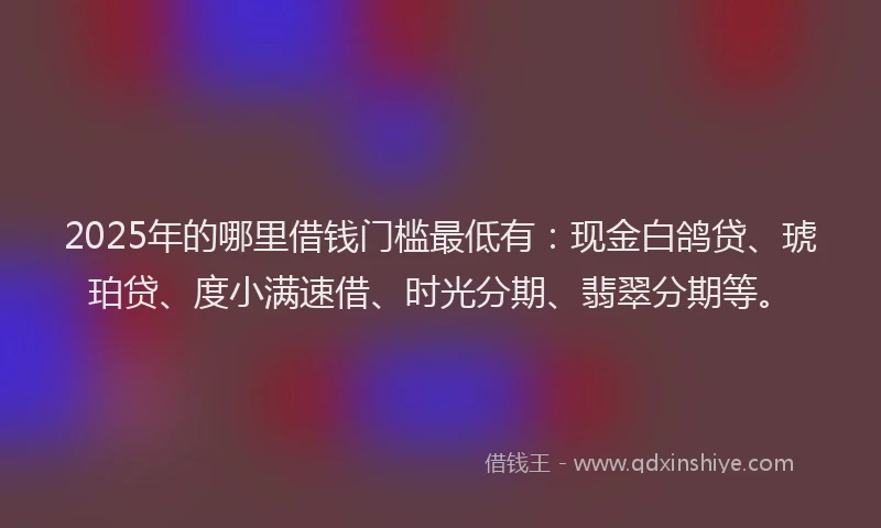 2025年的哪里借钱门槛最低有：现金白鸽贷、琥珀贷、度小满速借、时光分期、翡翠分期等。