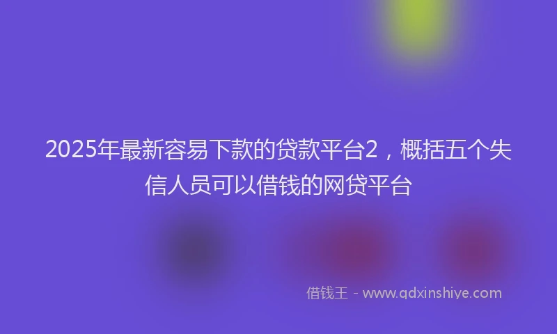2025年最新容易下款的贷款平台2，概括五个失信人员可以借钱的网贷平台