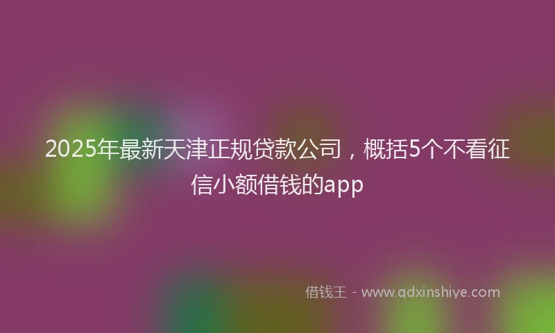2025年最新天津正规贷款公司，概括5个不看征信小额借钱的app