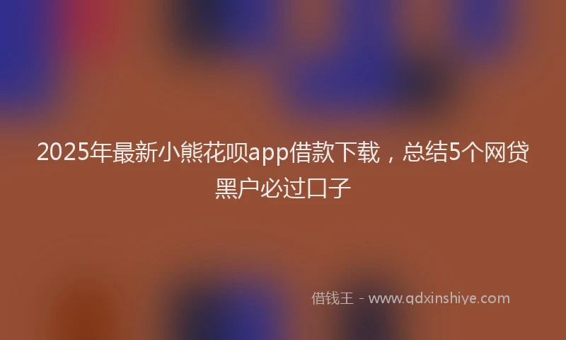2025年最新小熊花呗app借款下载，总结5个网贷黑户必过口子