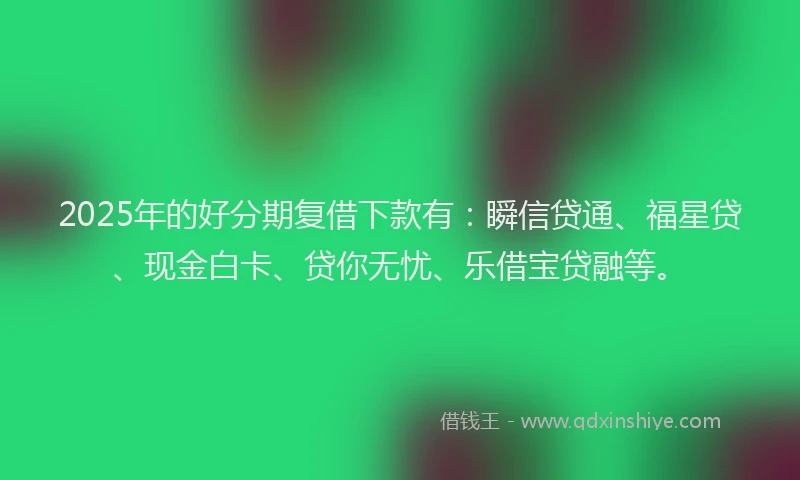 2025年的好分期复借下款有：瞬信贷通、福星贷、现金白卡、贷你无忧、乐借宝贷融等。