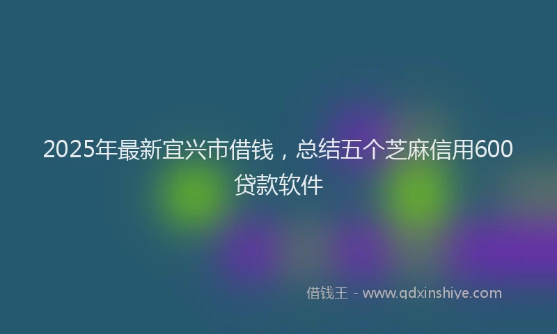 2025年最新宜兴市借钱，总结五个芝麻信用600贷款软件