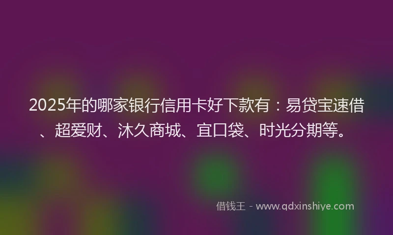 2025年的哪家银行信用卡好下款有：易贷宝速借、超爱财、沐久商城、宜口袋、时光分期等。