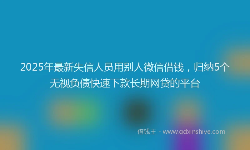 2025年最新失信人员用别人微信借钱，归纳5个无视负债快速下款长期网贷的平台