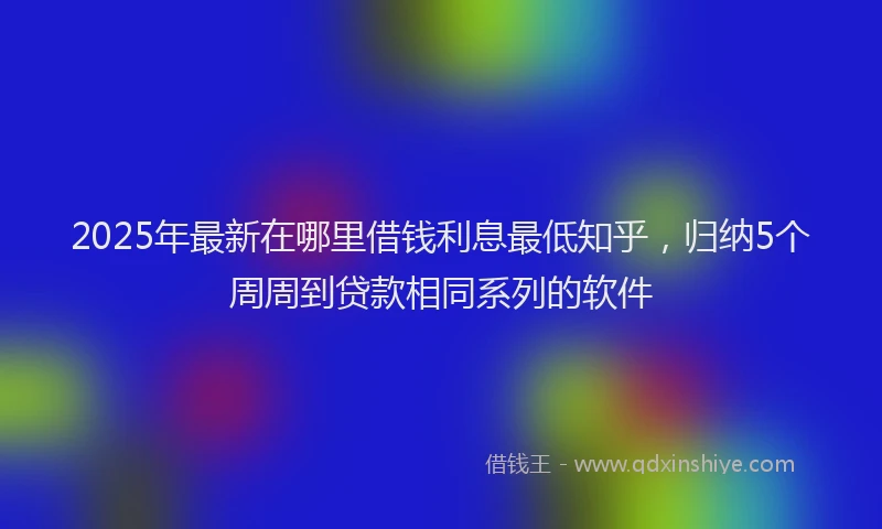2025年最新在哪里借钱利息最低知乎，归纳5个周周到贷款相同系列的软件