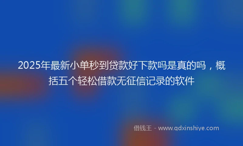 2025年最新小单秒到贷款好下款吗是真的吗，概括五个轻松借款无征信记录的软件