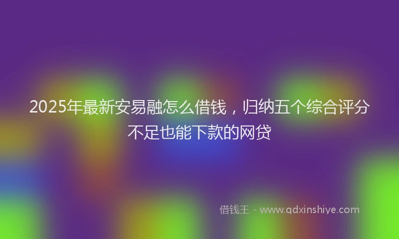 2025年最新安易融怎么借钱，归纳五个综合评分不足也能下款的网贷