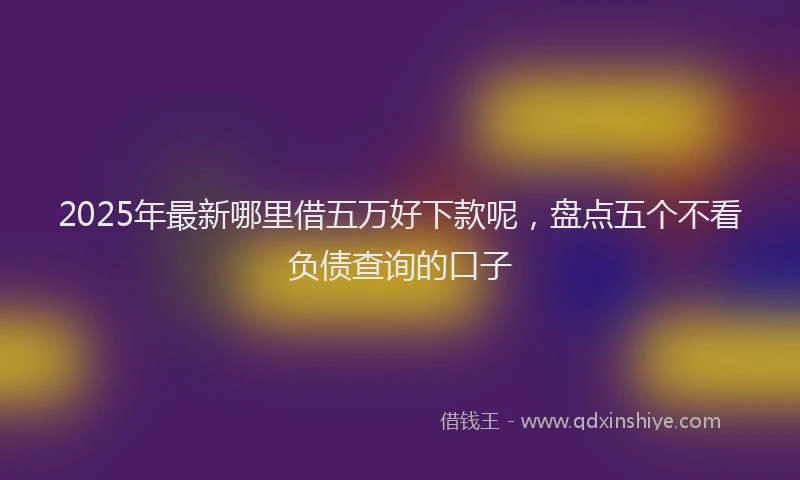 2025年最新哪里借五万好下款呢，盘点五个不看负债查询的口子