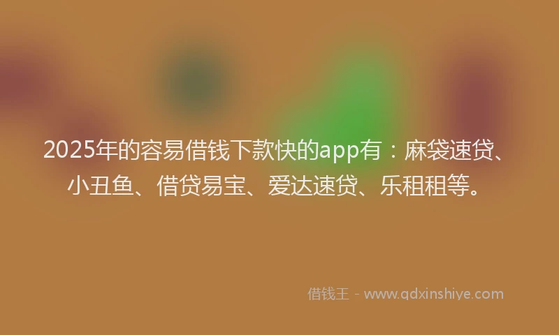 2025年的容易借钱下款快的app有：麻袋速贷、小丑鱼、借贷易宝、爱达速贷、乐租租等。