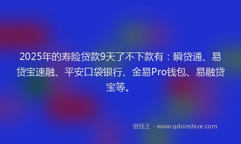 2025年的寿险贷款9天了不下款有：瞬贷通、易贷宝速融、平安口袋银行、金易Pro钱包、易融贷宝等。