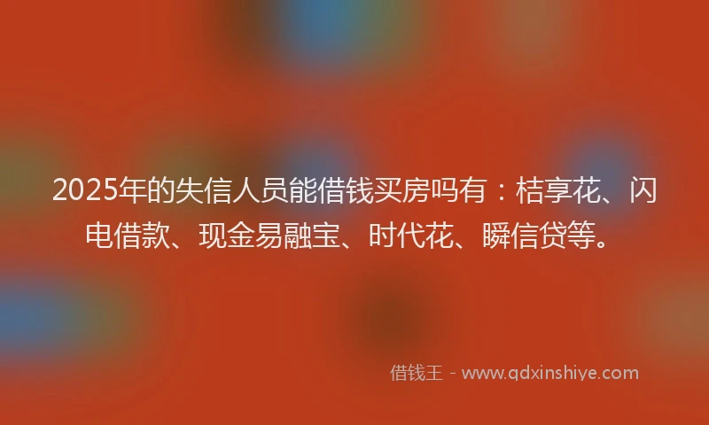 2025年的失信人员能借钱买房吗有：桔享花、闪电借款、现金易融宝、时代花、瞬信贷等。