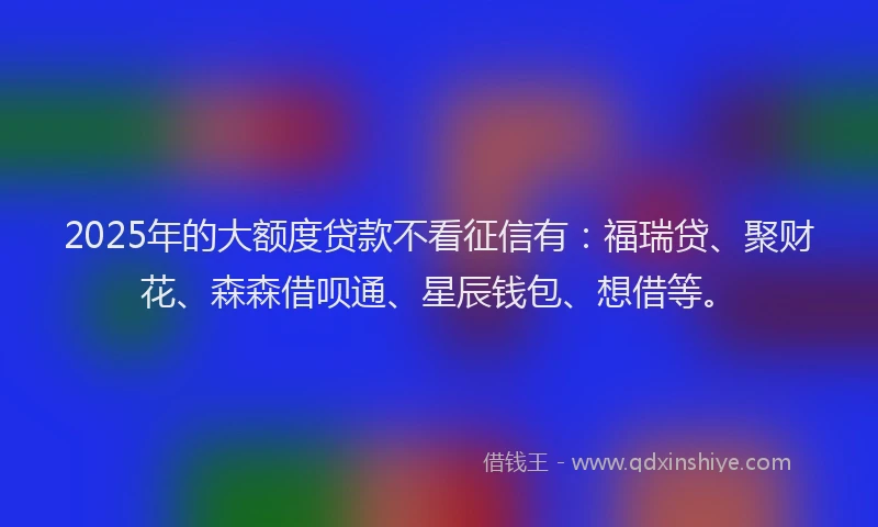 2025年的大额度贷款不看征信有：福瑞贷、聚财花、森森借呗通、星辰钱包、想借等。