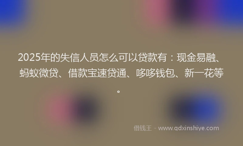 2025年的失信人员怎么可以贷款有：现金易融、蚂蚁微贷、借款宝速贷通、哆哆钱包、新一花等。