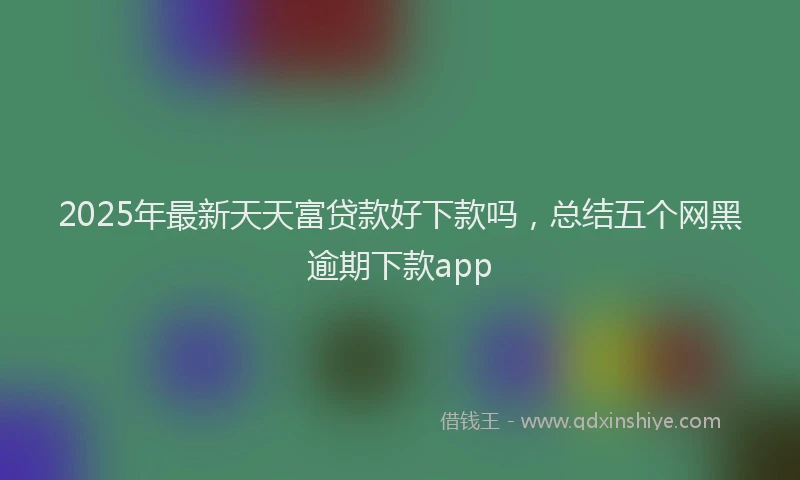 2025年最新天天富贷款好下款吗，总结五个网黑逾期下款app