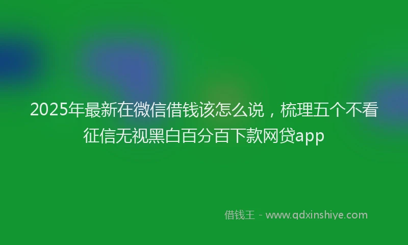2025年最新在微信借钱该怎么说，梳理五个不看征信无视黑白百分百下款网贷app