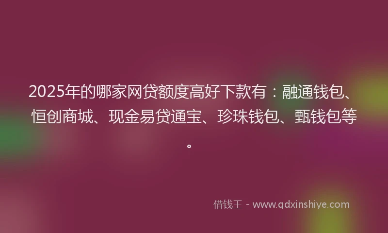 2025年的哪家网贷额度高好下款有：融通钱包、恒创商城、现金易贷通宝、珍珠钱包、甄钱包等。