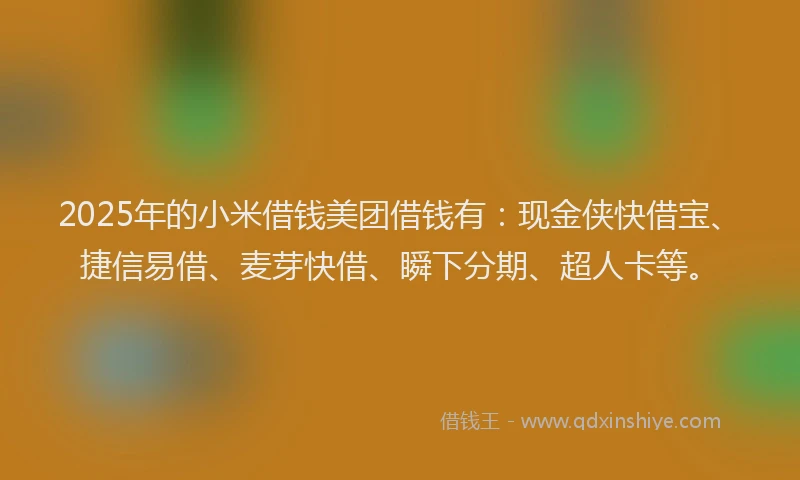 2025年的小米借钱美团借钱有：现金侠快借宝、捷信易借、麦芽快借、瞬下分期、超人卡等。